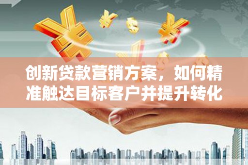 七里河创新贷款营销方案，如何精准触达目标客户并提升转化率