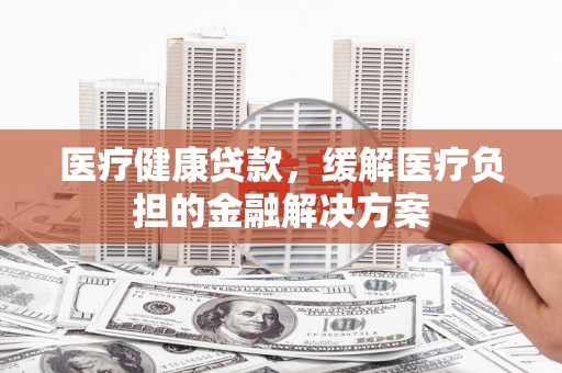七里河医疗健康贷款，缓解医疗负担的金融解决方案