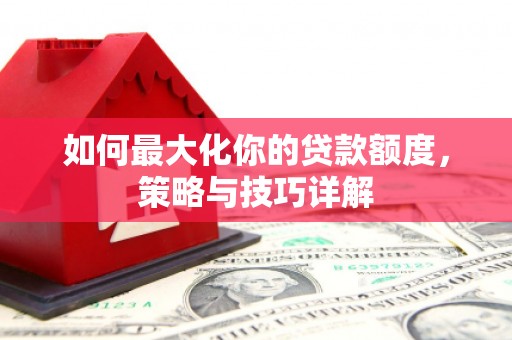 七里河如何最大化你的贷款额度，策略与技巧详解