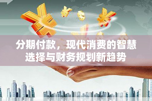 七里河分期付款，现代消费的智慧选择与财务规划新趋势