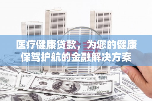 七里河医疗健康贷款，为您的健康保驾护航的金融解决方案
