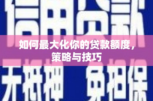 七里河如何最大化你的贷款额度，策略与技巧