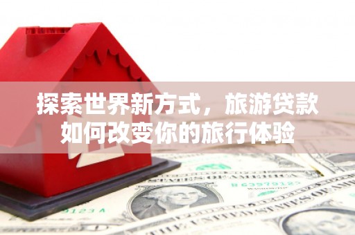 七里河探索世界新方式，旅游贷款如何改变你的旅行体验