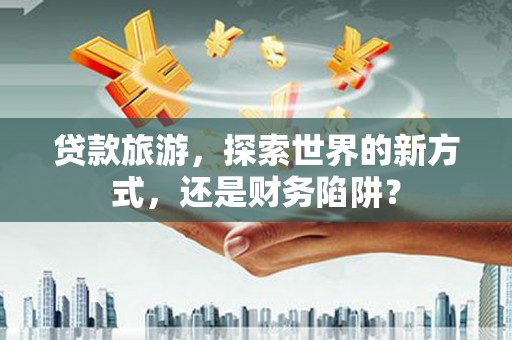 七里河贷款旅游，探索世界的新方式，还是财务陷阱？