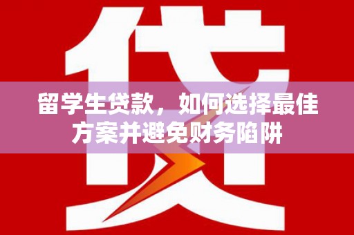 七里河留学生贷款，如何选择最佳方案并避免财务陷阱