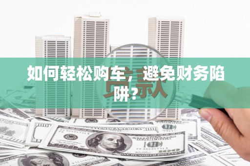 七里河如何轻松购车，避免财务陷阱？
